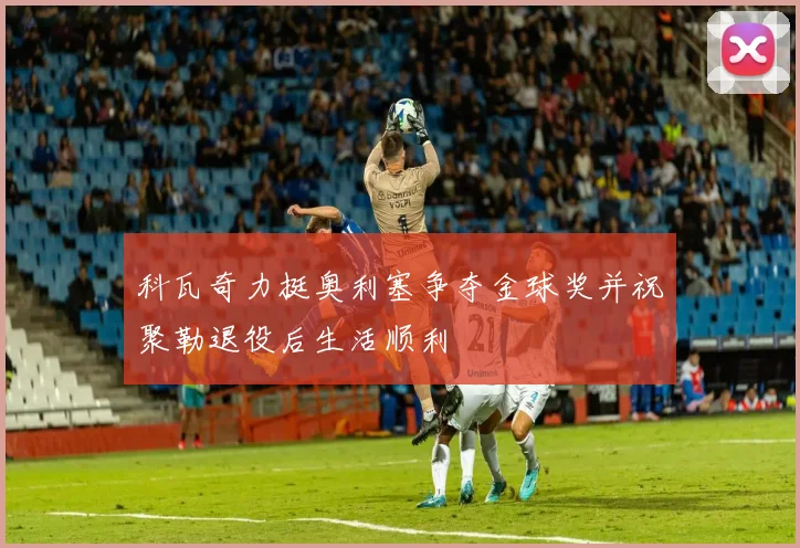 科瓦奇力挺奥利塞争夺金球奖并祝聚勒退役后生活顺利