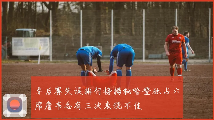 季后赛失误排行榜揭秘哈登独占六席詹韦各有三次表现不佳