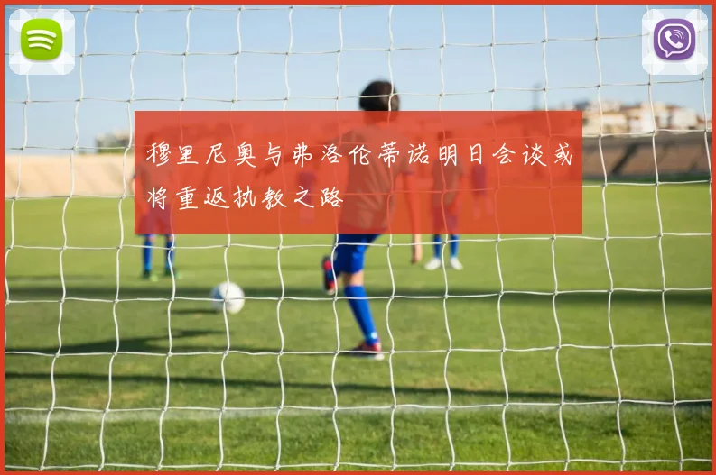 穆里尼奥与弗洛伦蒂诺明日会谈或将重返执教之路