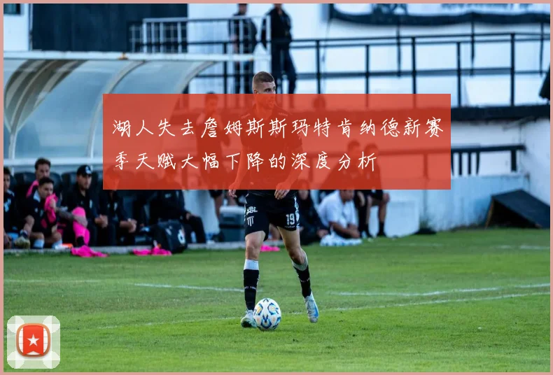 湖人失去詹姆斯斯玛特肯纳德新赛季天赋大幅下降的深度分析
