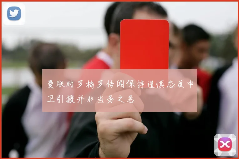 曼联对罗梅罗传闻保持谨慎态度中卫引援并非当务之急
