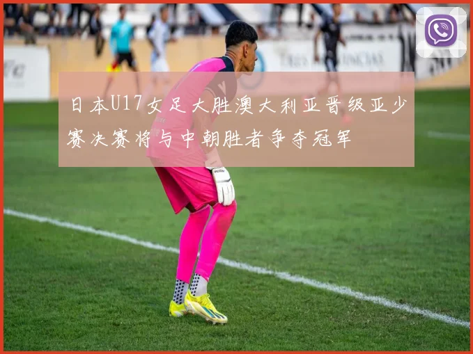 日本U17女足大胜澳大利亚晋级亚少赛决赛将与中朝胜者争夺冠军