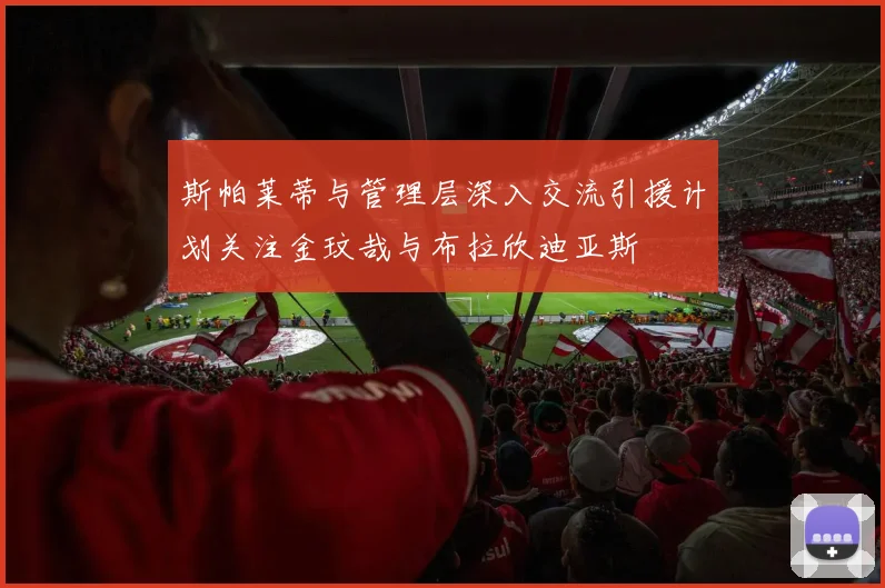 斯帕莱蒂与管理层深入交流引援计划关注金玟哉与布拉欣迪亚斯