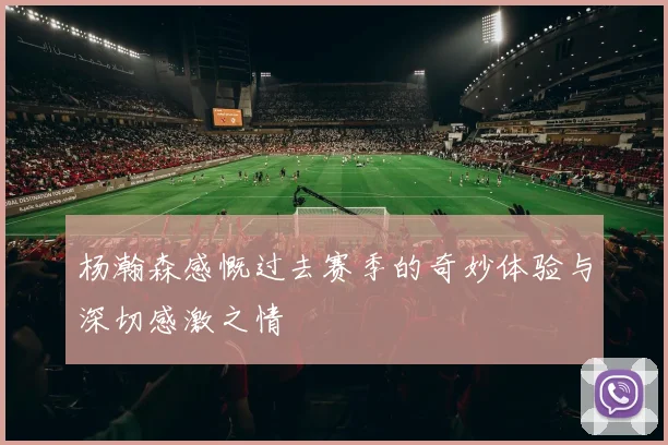 杨瀚森感慨过去赛季的奇妙体验与深切感激之情