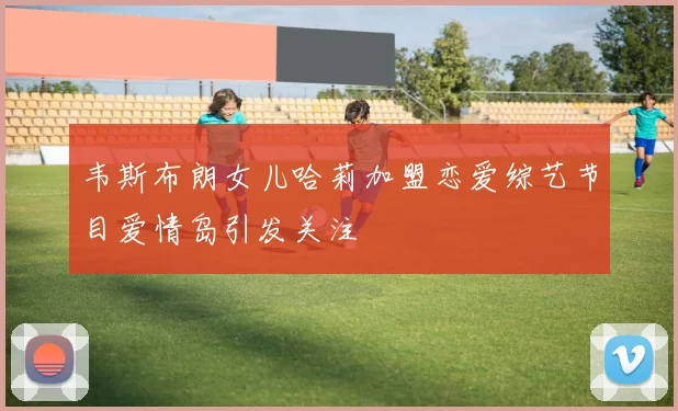 韦斯布朗女儿哈莉加盟恋爱综艺节目爱情岛引发关注