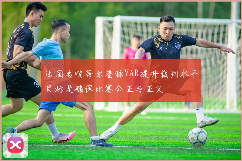 法国名哨蒂尔潘称VAR提升裁判水平目标是确保比赛公正与正义