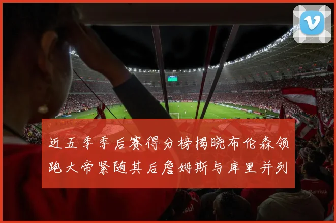 近五季季后赛得分榜揭晓布伦森领跑大帝紧随其后詹姆斯与库里并列第四
