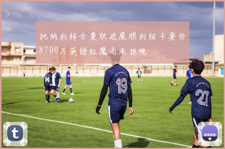 托纳利转会曼联进展顺利纽卡要价8700万英镑红魔尚未拒绝