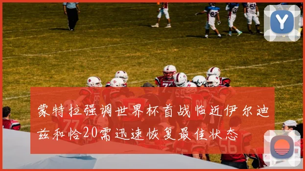 蒙特拉强调世界杯首战临近伊尔迪兹和恰20需迅速恢复最佳状态