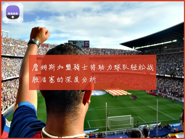 詹姆斯加盟骑士将助力球队轻松战胜活塞的深度分析